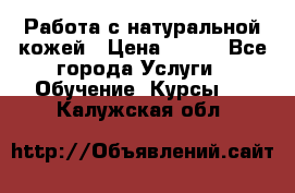 Работа с натуральной кожей › Цена ­ 500 - Все города Услуги » Обучение. Курсы   . Калужская обл.